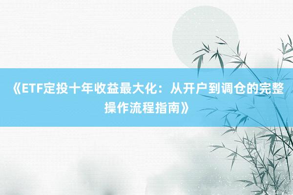 《ETF定投十年收益最大化：从开户到调仓的完整操作流程指南》
