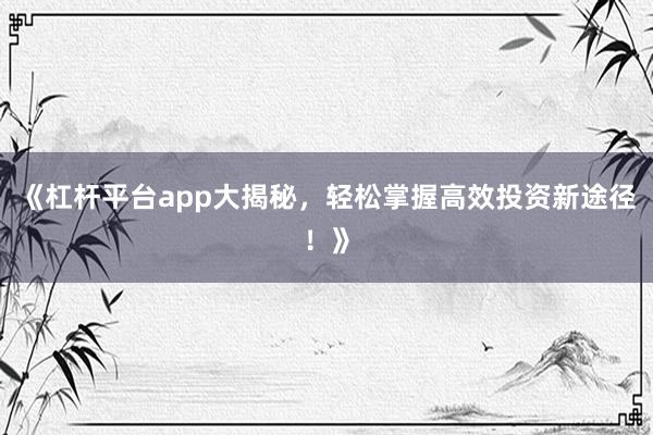 《杠杆平台app大揭秘，轻松掌握高效投资新途径！》