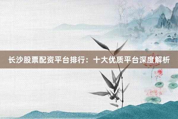 长沙股票配资平台排行：十大优质平台深度解析