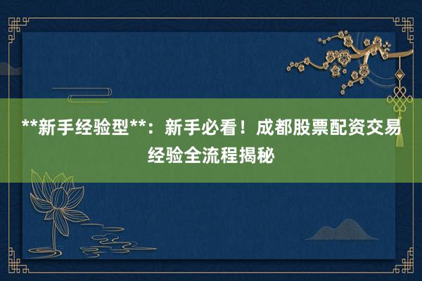 **新手经验型**：新手必看！成都股票配资交易经验全流程揭秘