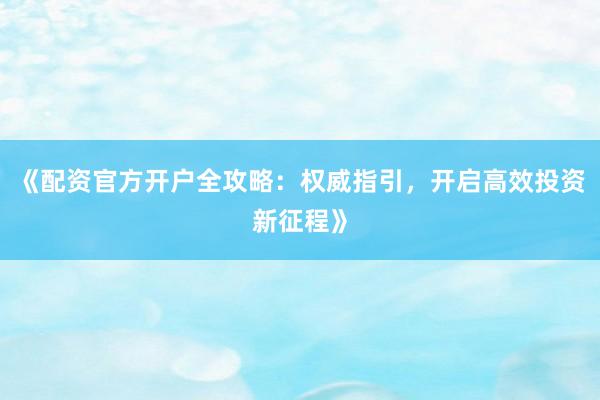 《配资官方开户全攻略：权威指引，开启高效投资新征程》