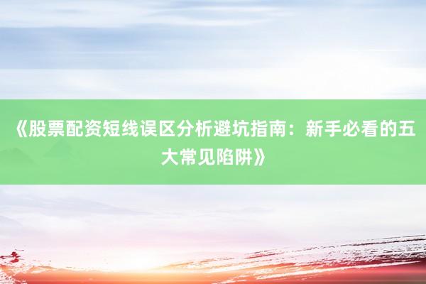 《股票配资短线误区分析避坑指南：新手必看的五大常见陷阱》