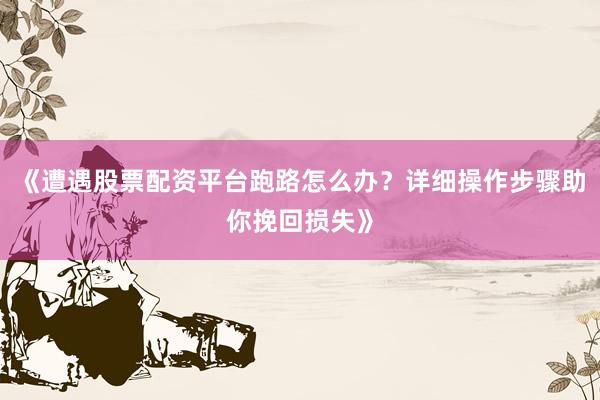《遭遇股票配资平台跑路怎么办？详细操作步骤助你挽回损失》