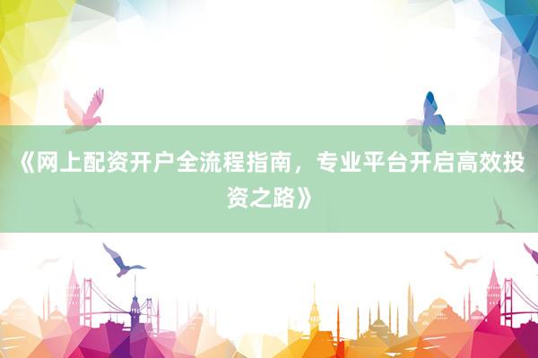 《网上配资开户全流程指南，专业平台开启高效投资之路》