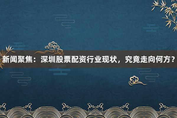 新闻聚焦：深圳股票配资行业现状，究竟走向何方？