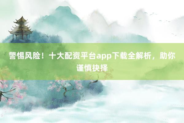 警惕风险！十大配资平台app下载全解析，助你谨慎抉择