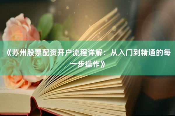 《苏州股票配资开户流程详解：从入门到精通的每一步操作》