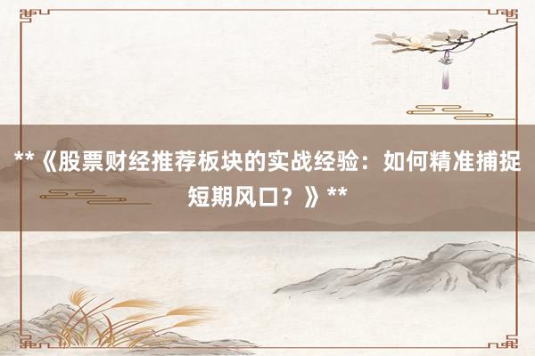 **《股票财经推荐板块的实战经验：如何精准捕捉短期风口？》**