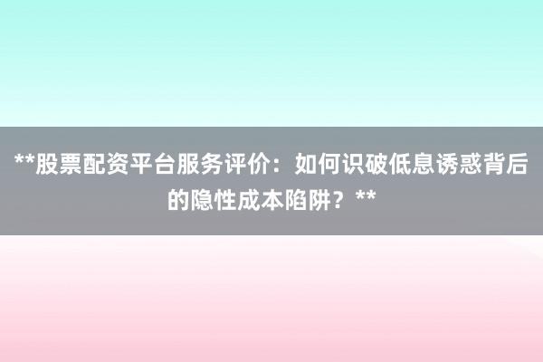 **股票配资平台服务评价：如何识破低息诱惑背后的隐性成本陷阱？**