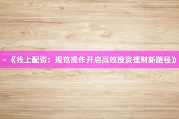 - 《线上配资：规范操作开启高效投资理财新路径》