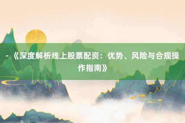 - 《深度解析线上股票配资：优势、风险与合规操作指南》