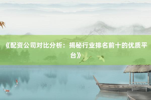 《配资公司对比分析：揭秘行业排名前十的优质平台》