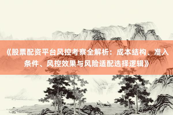 《股票配资平台风控考察全解析：成本结构、准入条件、风控效果与风险适配选择逻辑》