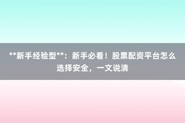 **新手经验型**：新手必看！股票配资平台怎么选择安全，一文说清