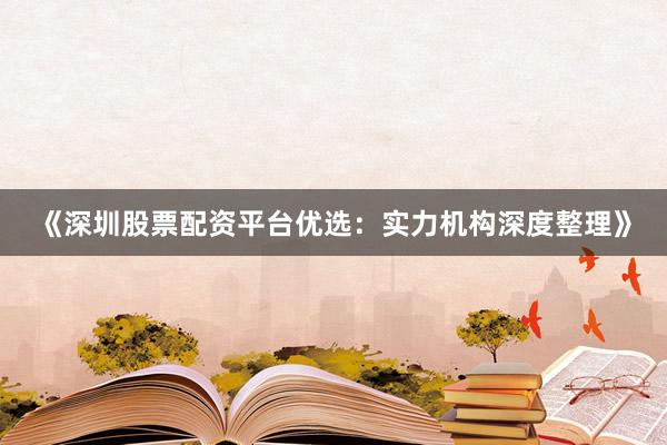 《深圳股票配资平台优选：实力机构深度整理》