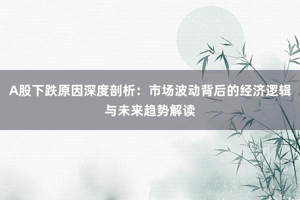 A股下跌原因深度剖析：市场波动背后的经济逻辑与未来趋势解读