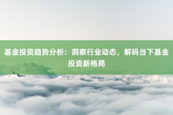 基金投资趋势分析：洞察行业动态，解码当下基金投资新格局