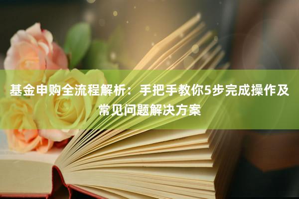基金申购全流程解析：手把手教你5步完成操作及常见问题解决方案