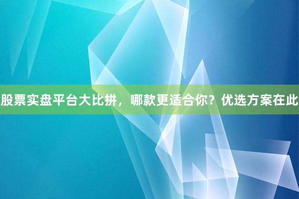 股票实盘平台大比拼，哪款更适合你？优选方案在此
