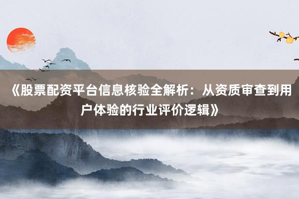《股票配资平台信息核验全解析：从资质审查到用户体验的行业评价逻辑》