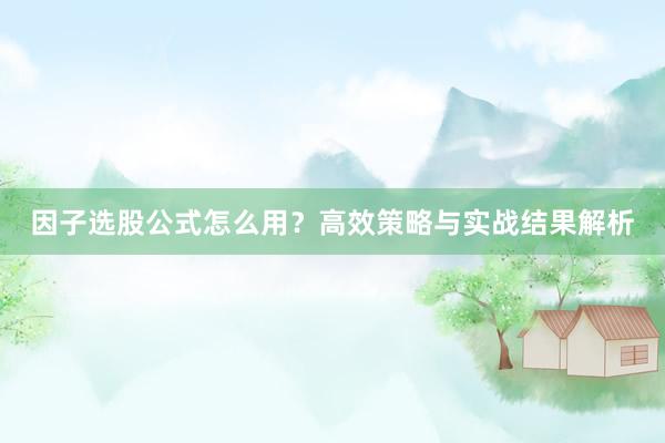 因子选股公式怎么用？高效策略与实战结果解析