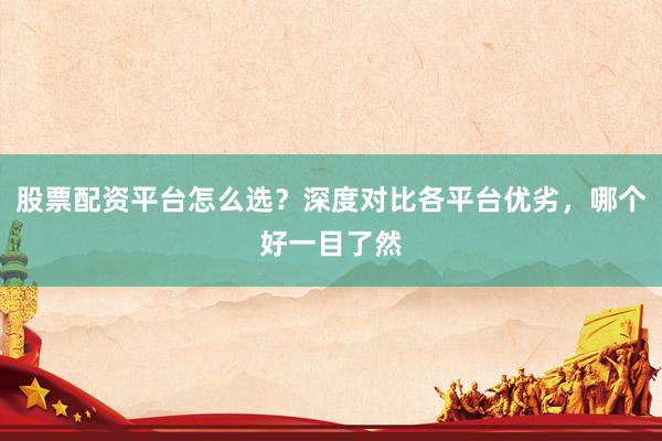 股票配资平台怎么选？深度对比各平台优劣，哪个好一目了然