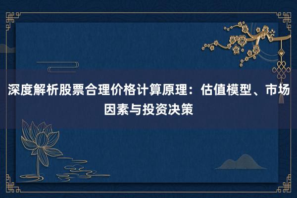 深度解析股票合理价格计算原理：估值模型、市场因素与投资决策