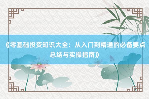 《零基础投资知识大全：从入门到精通的必备要点总结与实操指南》