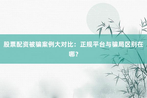 股票配资被骗案例大对比：正规平台与骗局区别在哪？