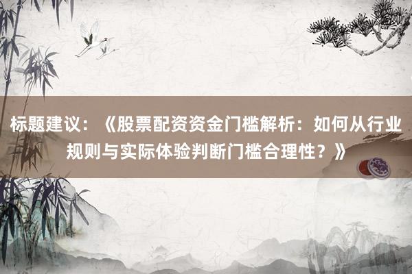 标题建议：《股票配资资金门槛解析：如何从行业规则与实际体验判断门槛合理性？》