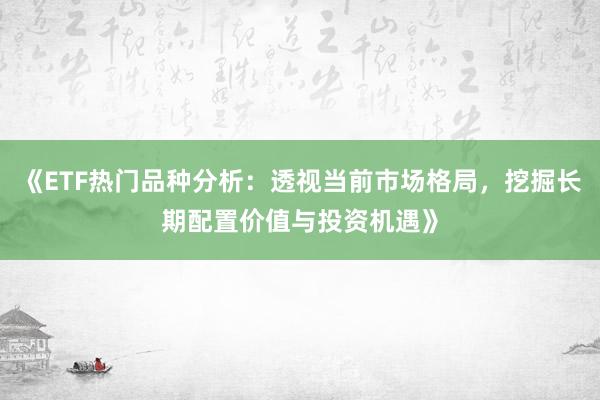 《ETF热门品种分析：透视当前市场格局，挖掘长期配置价值与投资机遇》
