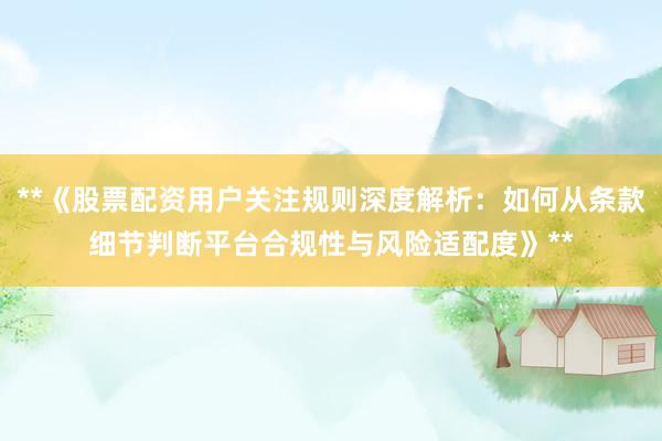 **《股票配资用户关注规则深度解析：如何从条款细节判断平台合规性与风险适配度》**
