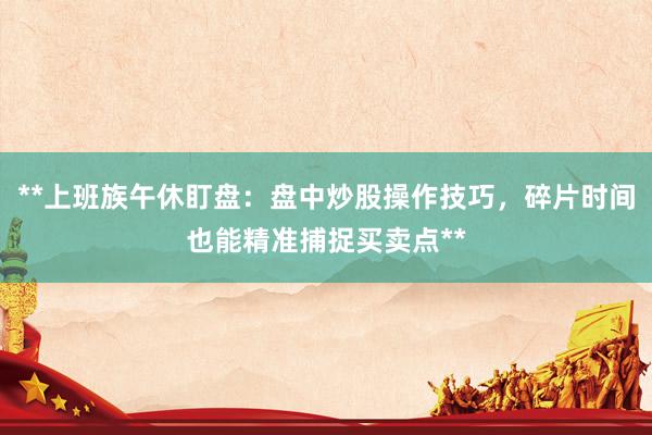 **上班族午休盯盘：盘中炒股操作技巧，碎片时间也能精准捕捉买卖点**