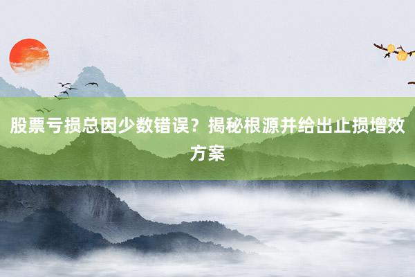 股票亏损总因少数错误？揭秘根源并给出止损增效方案