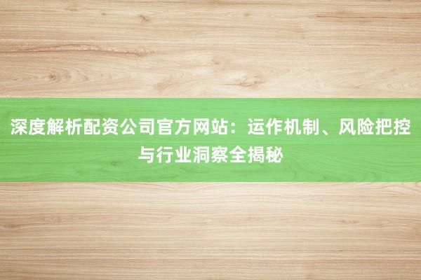 深度解析配资公司官方网站：运作机制、风险把控与行业洞察全揭秘