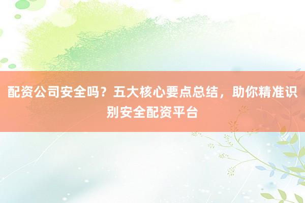 配资公司安全吗？五大核心要点总结，助你精准识别安全配资平台