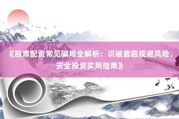 《股票配资常见骗局全解析：识破套路规避风险，安全投资实用指南》
