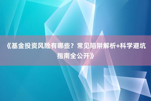 《基金投资风险有哪些?常见陷阱解析+科学避坑指南全公开》