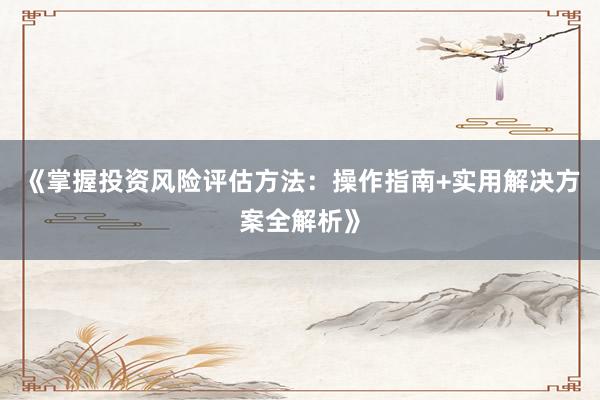 《掌握投资风险评估方法：操作指南+实用解决方案全解析》