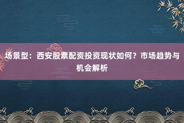 场景型：西安股票配资投资现状如何？市场趋势与机会解析