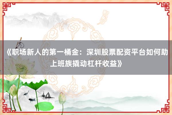 《职场新人的第一桶金：深圳股票配资平台如何助上班族撬动杠杆收益》