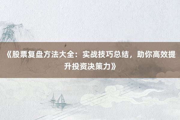 《股票复盘方法大全：实战技巧总结，助你高效提升投资决策力》