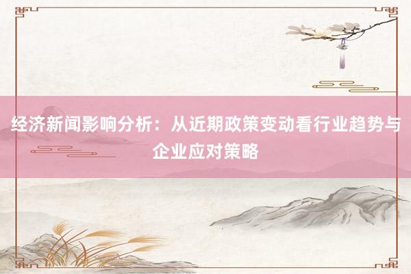 经济新闻影响分析：从近期政策变动看行业趋势与企业应对策略