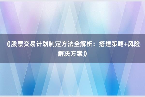 《股票交易计划制定方法全解析：搭建策略+风险解决方案》