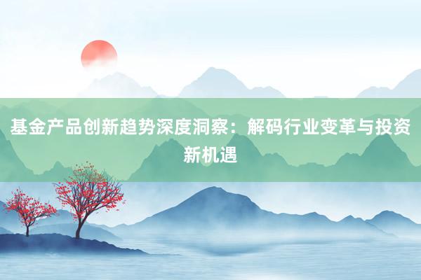 基金产品创新趋势深度洞察：解码行业变革与投资新机遇
