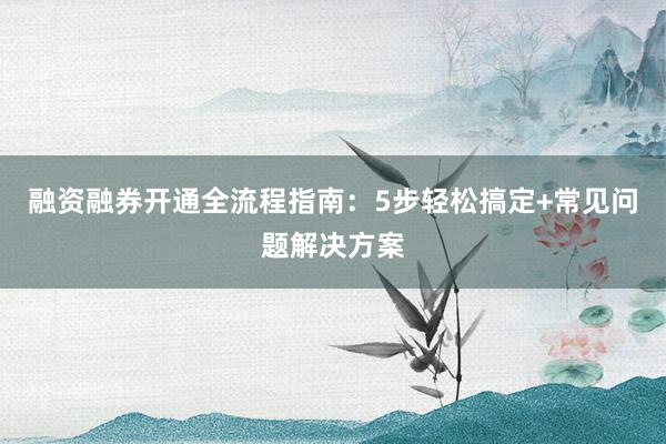 融资融券开通全流程指南：5步轻松搞定+常见问题解决方案