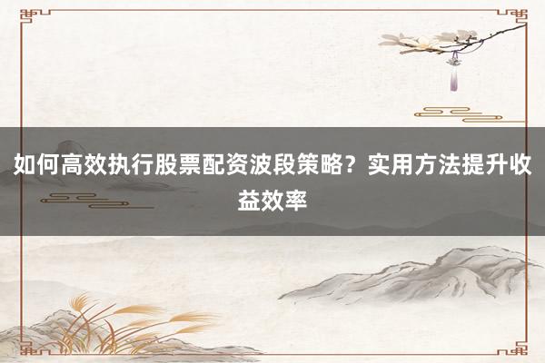 如何高效执行股票配资波段策略？实用方法提升收益效率