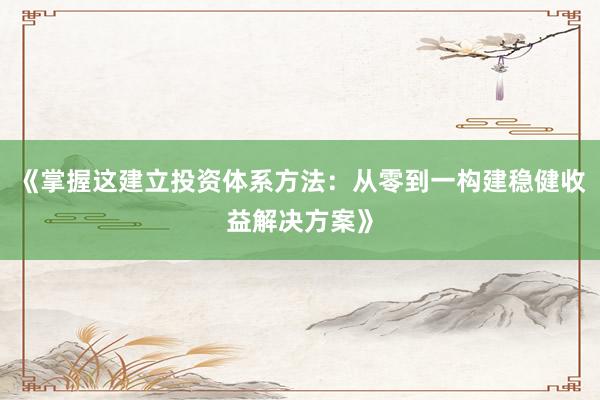 《掌握这建立投资体系方法:从零到一构建稳健收益解决方案》
