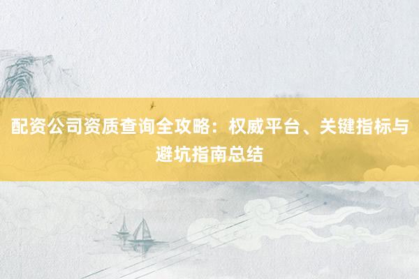 配资公司资质查询全攻略:权威平台、关键指标与避坑指南总结