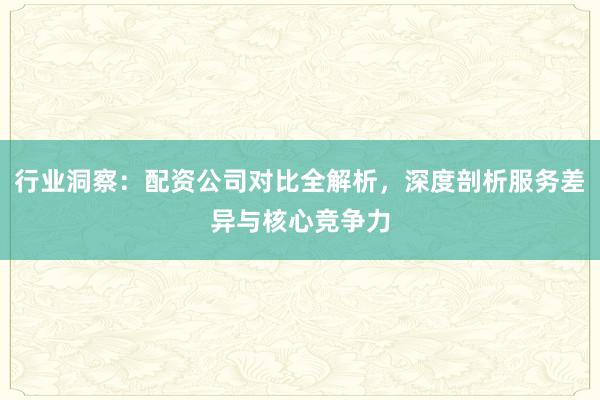 行业洞察：配资公司对比全解析，深度剖析服务差异与核心竞争力